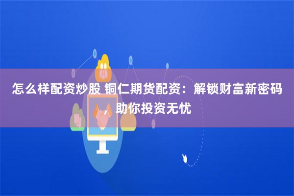 怎么样配资炒股 铜仁期货配资：解锁财富新密码，助你投资无忧