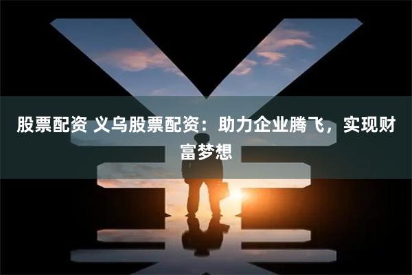 股票配资 义乌股票配资：助力企业腾飞，实现财富梦想