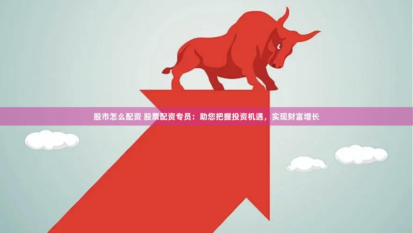股市怎么配资 股票配资专员：助您把握投资机遇，实现财富增长