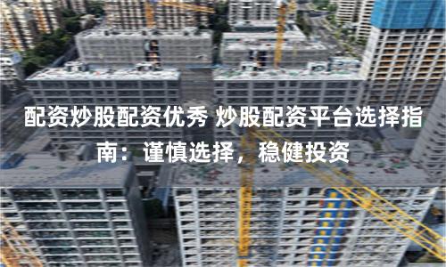 配资炒股配资优秀 炒股配资平台选择指南：谨慎选择，稳健投资