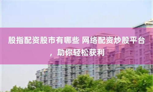 股指配资股市有哪些 网络配资炒股平台，助你轻松获利