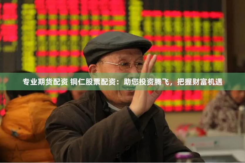 专业期货配资 铜仁股票配资：助您投资腾飞，把握财富机遇