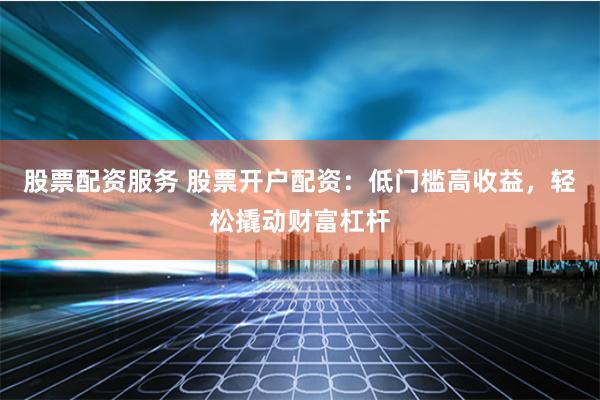 股票配资服务 股票开户配资：低门槛高收益，轻松撬动财富杠杆