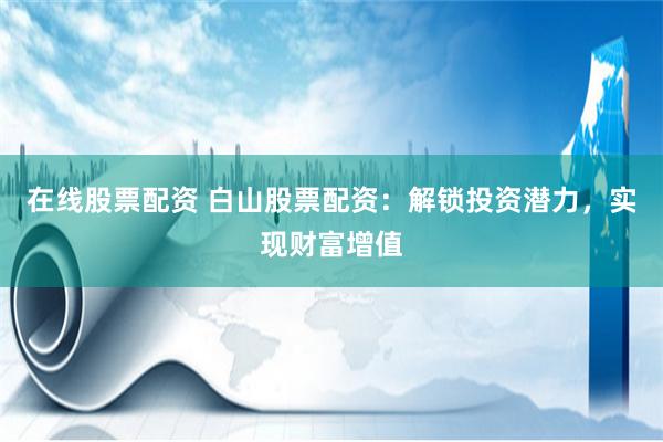 在线股票配资 白山股票配资：解锁投资潜力，实现财富增值