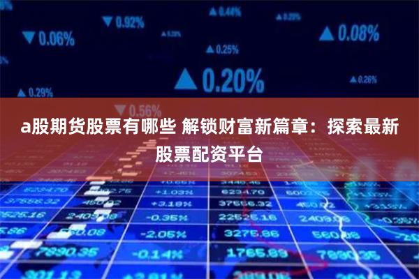 a股期货股票有哪些 解锁财富新篇章：探索最新股票配资平台