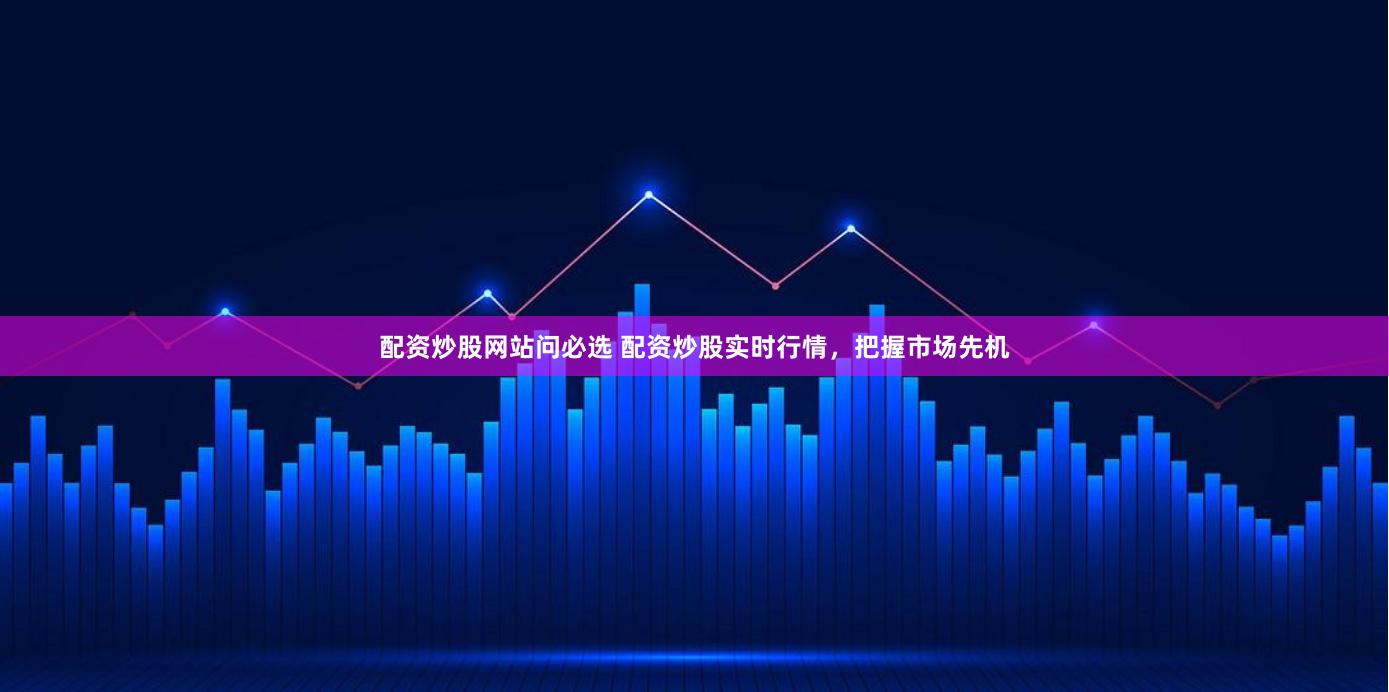 配资炒股网站问必选 配资炒股实时行情，把握市场先机
