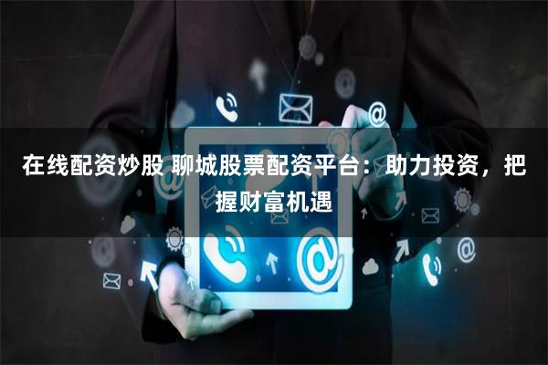 在线配资炒股 聊城股票配资平台：助力投资，把握财富机遇