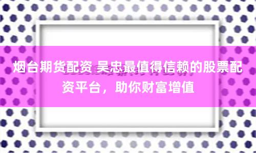 烟台期货配资 吴忠最值得信赖的股票配资平台，助你财富增值