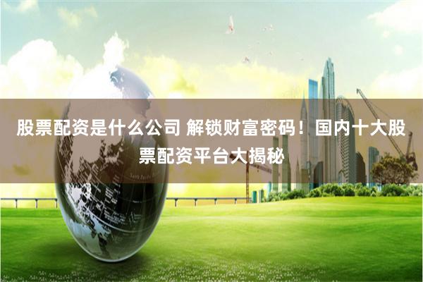 股票配资是什么公司 解锁财富密码！国内十大股票配资平台大揭秘